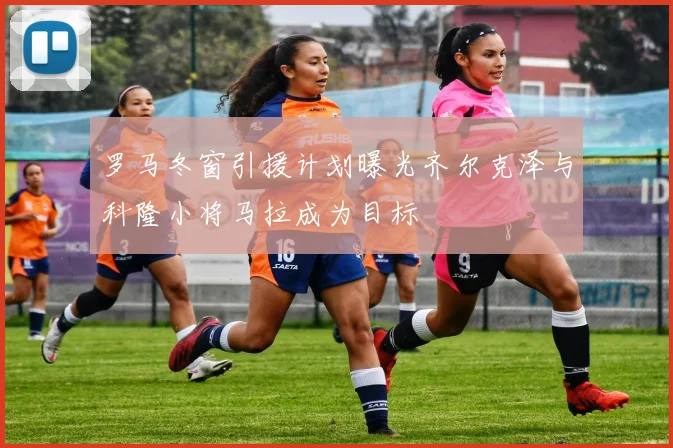 罗马冬窗引援计划曝光齐尔克泽与科隆小将马拉成为目标