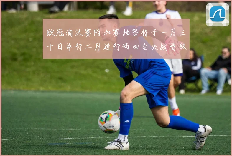 欧冠淘汰赛附加赛抽签将于一月三十日举行二月进行两回合决战晋级十六强