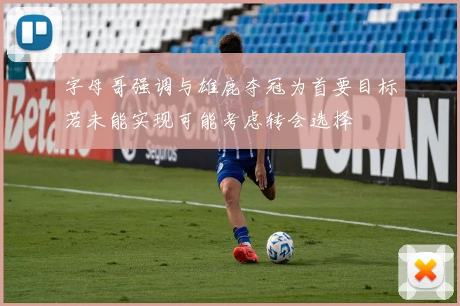 字母哥强调与雄鹿夺冠为首要目标若未能实现可能考虑转会选择