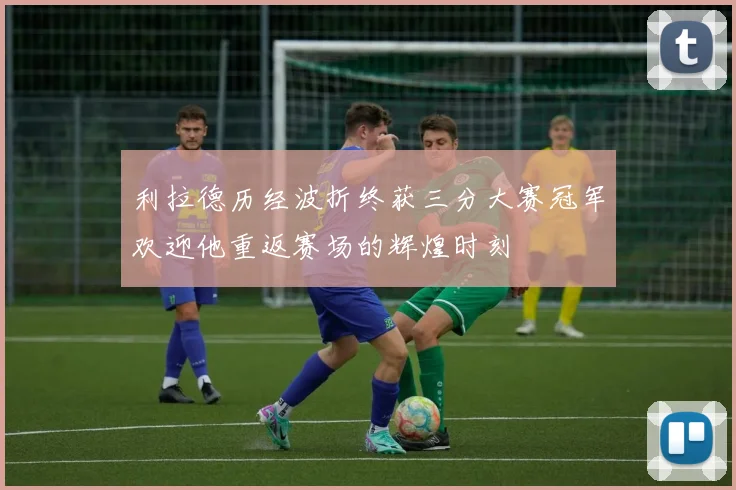 利拉德历经波折终获三分大赛冠军欢迎他重返赛场的辉煌时刻