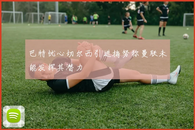 巴特忧心切尔西引进梅努称曼联未能发挥其潜力