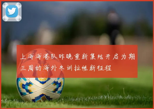 上海海港队昨晚重新集结开启为期三周的海外冬训拉练新征程