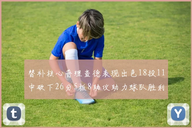 替补核心普理查德表现出色18投11中砍下26分5板8助攻助力球队胜利