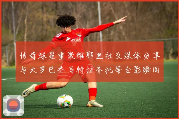 传奇球星重聚维耶里社交媒体分享与大罗巴乔马特拉齐托蒂合影瞬间
