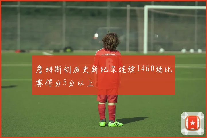 詹姆斯创历史新纪录连续1460场比赛得分5分以上