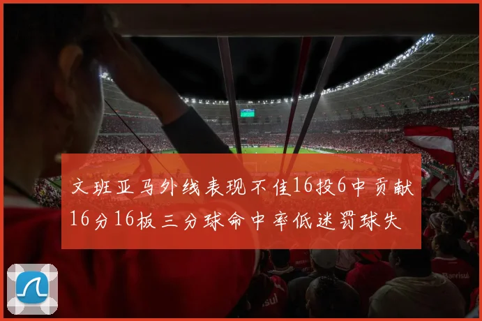 文班亚马外线表现不佳16投6中贡献16分16板三分球命中率低迷罚球失准影响球队表现