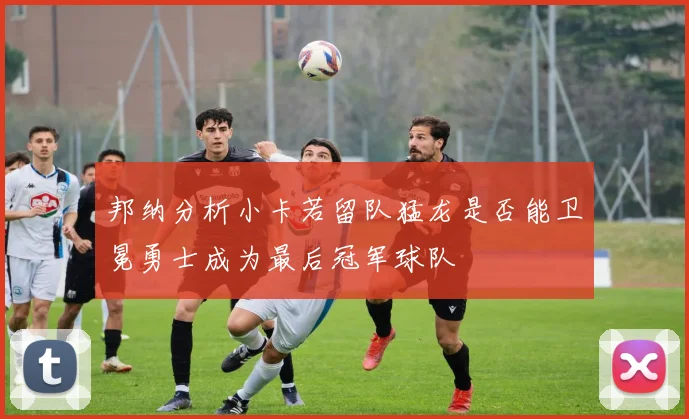 邦纳分析小卡若留队猛龙是否能卫冕勇士成为最后冠军球队