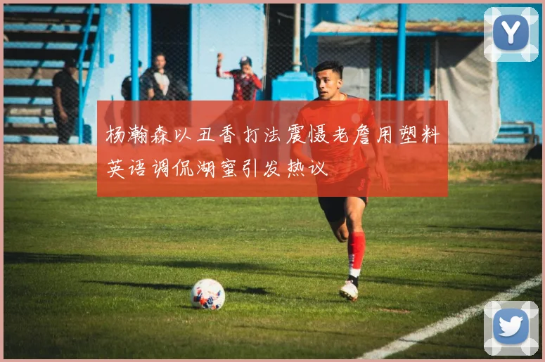 杨瀚森以丑香打法震慑老詹用塑料英语调侃湖蜜引发热议