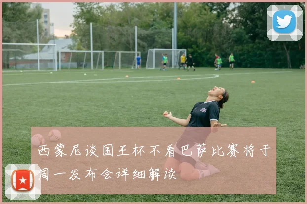 西蒙尼谈国王杯不看巴萨比赛将于周一发布会详细解读