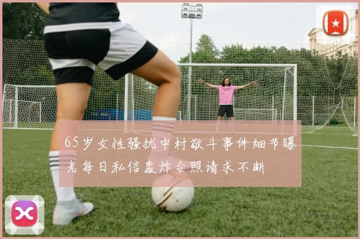 65岁女性骚扰中村敬斗事件细节曝光每日私信轰炸合照请求不断