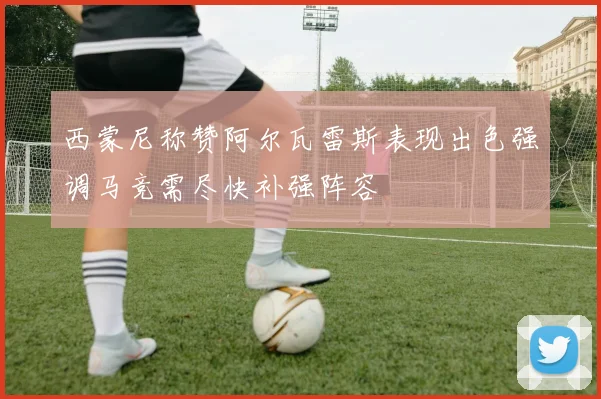 西蒙尼称赞阿尔瓦雷斯表现出色强调马竞需尽快补强阵容