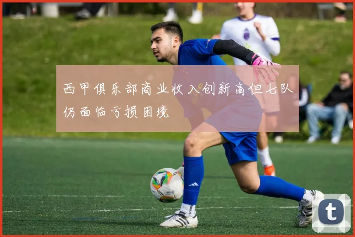 西甲俱乐部商业收入创新高但七队仍面临亏损困境