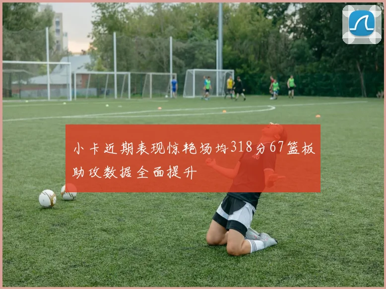 小卡近期表现惊艳场均318分67篮板助攻数据全面提升