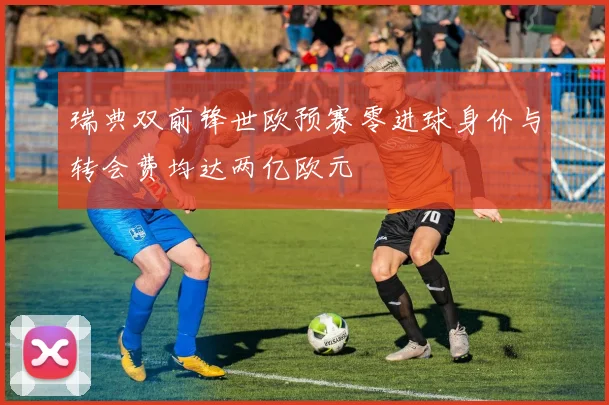 瑞典双前锋世欧预赛零进球身价与转会费均达两亿欧元