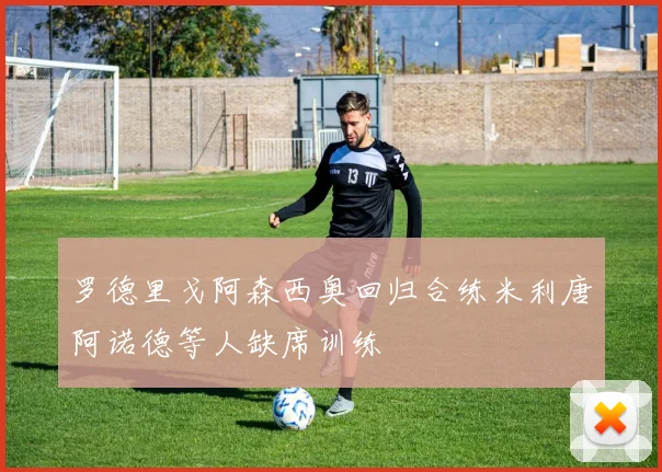 罗德里戈阿森西奥回归合练米利唐阿诺德等人缺席训练