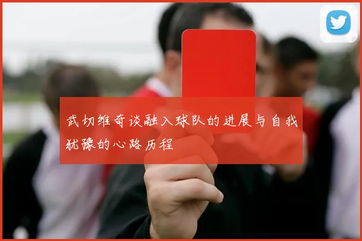 武切维奇谈融入球队的进展与自我犹豫的心路历程