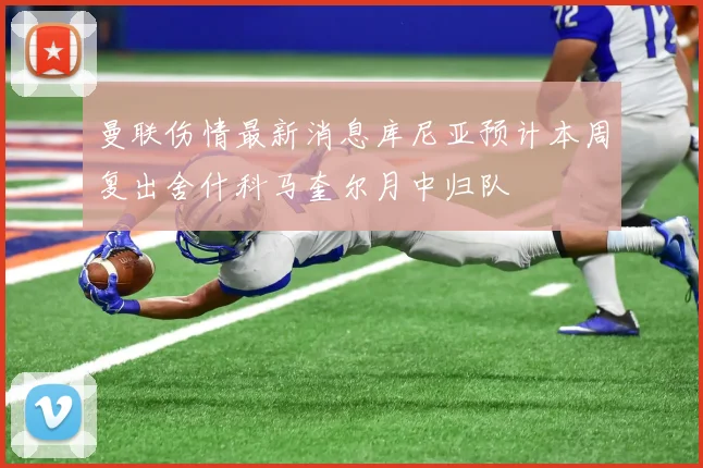 曼联伤情最新消息库尼亚预计本周复出舍什科马奎尔月中归队