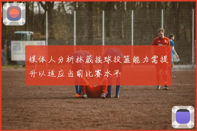 媒体人分析林葳接球投篮能力需提升以适应当前比赛水平
