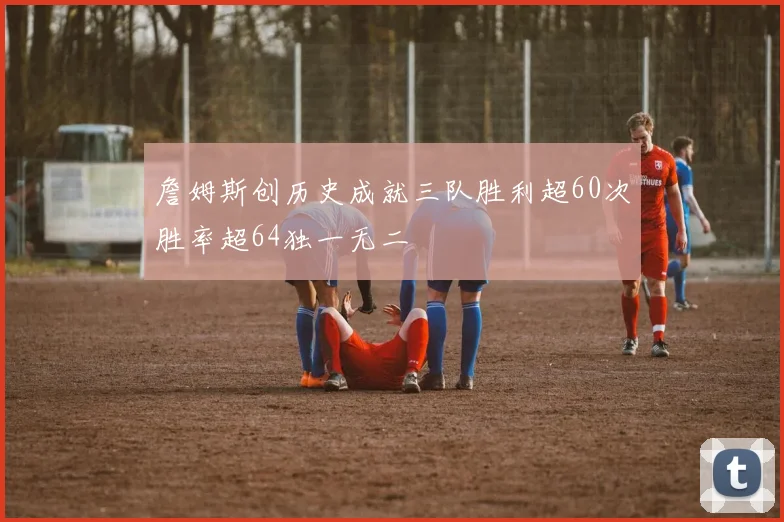 詹姆斯创历史成就三队胜利超60次胜率超64独一无二