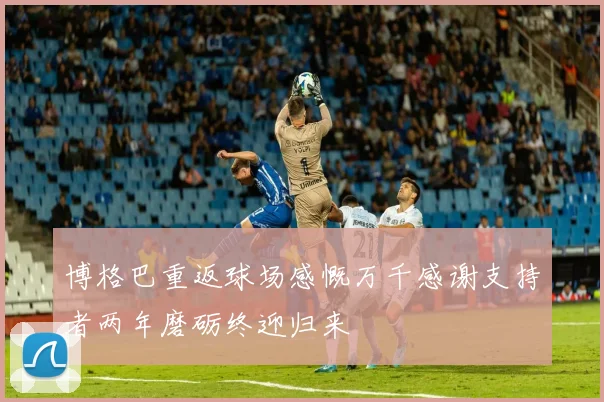 博格巴重返球场感慨万千感谢支持者两年磨砺终迎归来