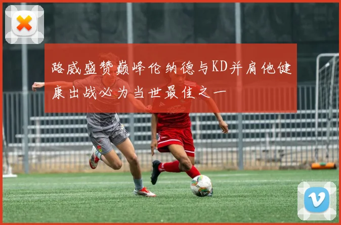 路威盛赞巅峰伦纳德与KD并肩他健康出战必为当世最佳之一