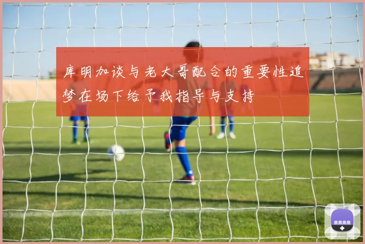 库明加谈与老大哥配合的重要性追梦在场下给予我指导与支持