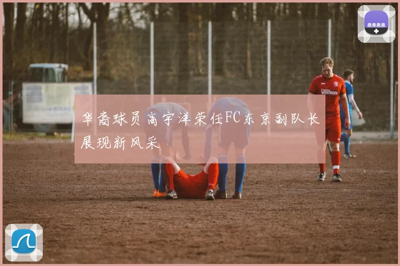 华裔球员高宇洋荣任FC东京副队长展现新风采