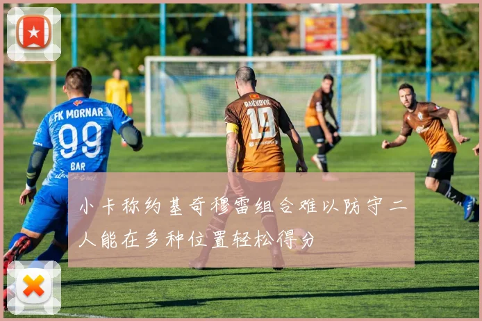 小卡称约基奇穆雷组合难以防守二人能在多种位置轻松得分