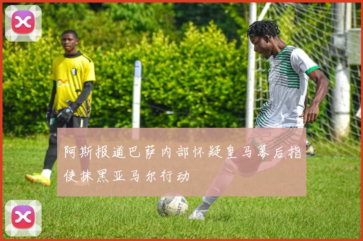 阿斯报道巴萨内部怀疑皇马幕后指使抹黑亚马尔行动