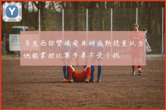 马克西称赞埃奇库姆成熟稳重认为他能掌控比赛节奏不受干扰