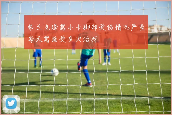 弗兰克透露小卡脚部受伤情况严重每天需接受多次治疗