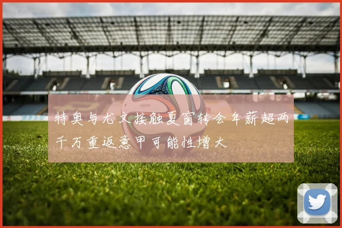 特奥与尤文接触夏窗转会年薪超两千万重返意甲可能性增大