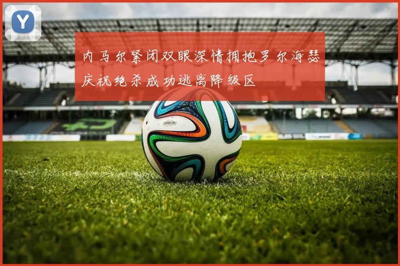 内马尔紧闭双眼深情拥抱罗尔海瑟庆祝绝杀成功逃离降级区