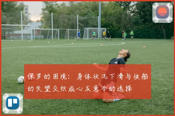 保罗的困境：身体状况下滑与快船的失望交织成心灰意冷的选择