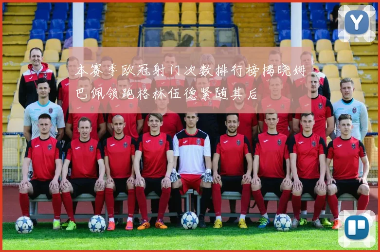 本赛季欧冠射门次数排行榜揭晓姆巴佩领跑格林伍德紧随其后