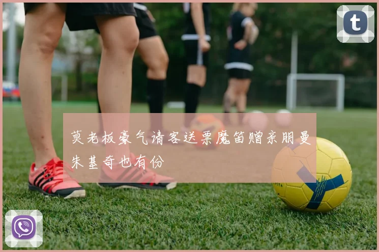 莫老板豪气请客送票魔笛赠亲朋曼朱基奇也有份